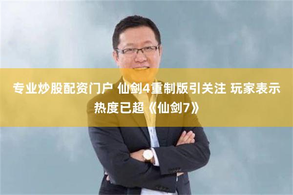 专业炒股配资门户 仙剑4重制版引关注 玩家表示热度已超《仙剑7》