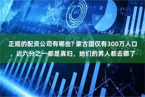 正规的配资公司有哪些? 蒙古国仅有300万人口，近六分之一都是寡妇，她们的男人都去哪了