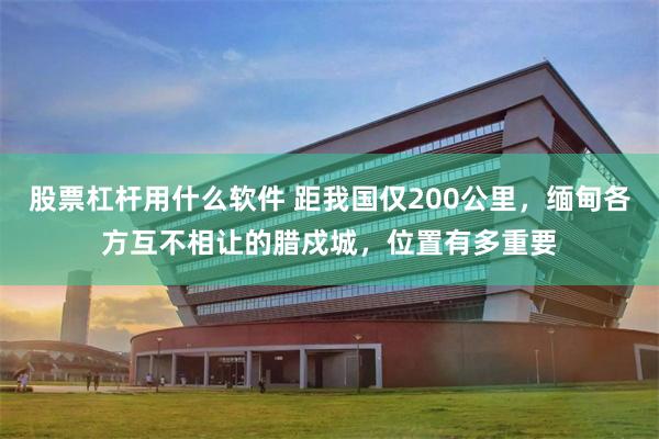 股票杠杆用什么软件 距我国仅200公里，缅甸各方互不相让的腊戍城，位置有多重要