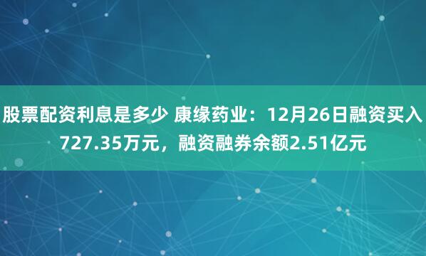 股票配资利息是多少 康缘药业：12月26日融资买入727.35万元，融资融券余额2.51亿元