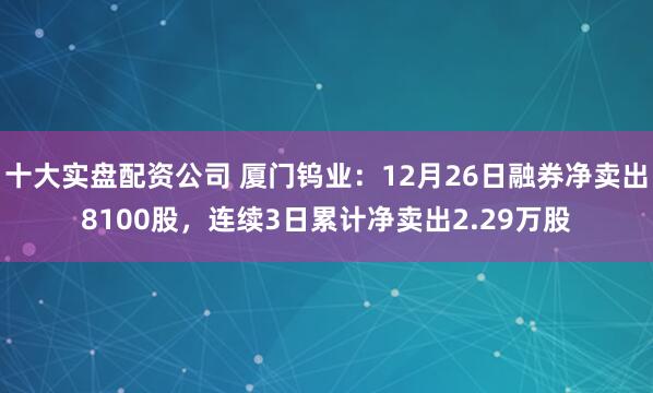 十大实盘配资公司 厦门钨业：12月26日融券净卖出8100股，连续3日累计净卖出2.29万股