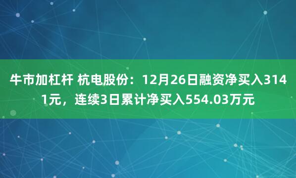 牛市加杠杆 杭电股份：12月26日融资净买入3141元，连续3日累计净买入554.03万元