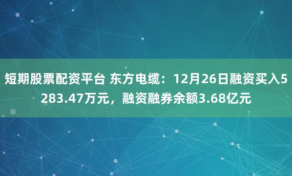 短期股票配资平台 东方电缆：12月26日融资买入5283.47万元，融资融券余额3.68亿元