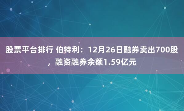 股票平台排行 伯特利：12月26日融券卖出700股，融资融券余额1.59亿元