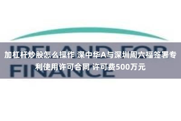 加杠杆炒股怎么操作 深中华A与深圳周六福签署专利使用许可合同 许可费500万元