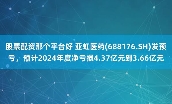 股票配资那个平台好 亚虹医药(688176.SH)发预亏，预计2024年度净亏损4.37亿元到3.66亿元