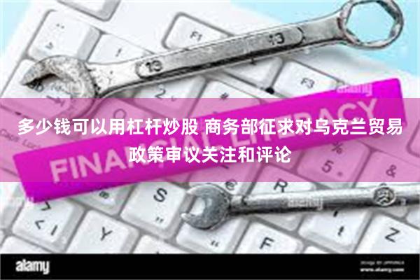 多少钱可以用杠杆炒股 商务部征求对乌克兰贸易政策审议关注和评论