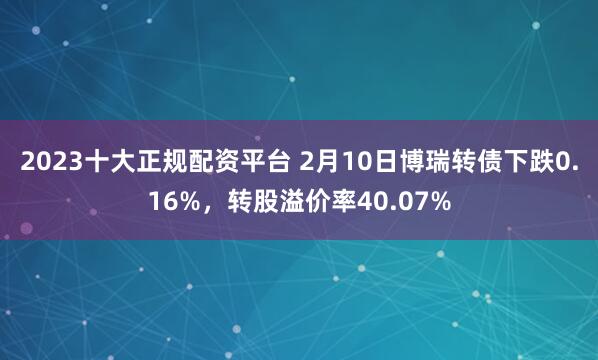 2023十大正规配资平台 2月10日博瑞转债下跌0.16%，转股溢价率40.07%