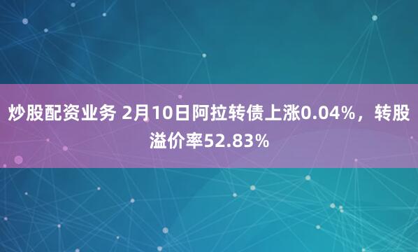 炒股配资业务 2月10日阿拉转债上涨0.04%，转股溢价率52.83%