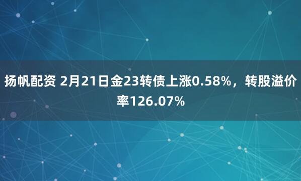 扬帆配资 2月21日金23转债上涨0.58%，转股溢价率126.07%