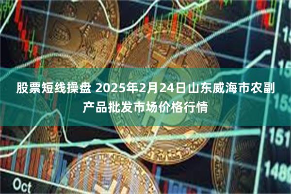 股票短线操盘 2025年2月24日山东威海市农副产品批发市场价格行情