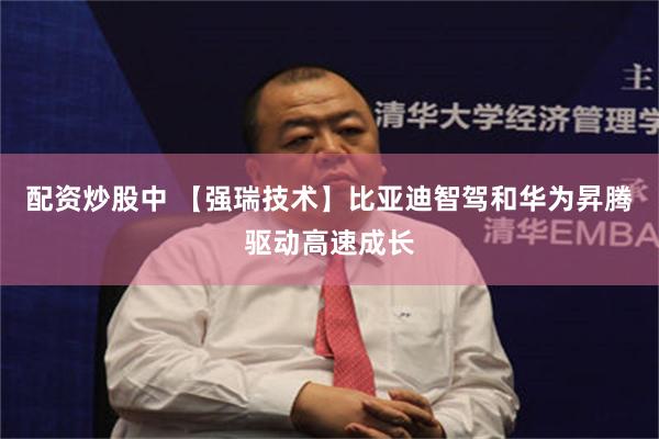 配资炒股中 【强瑞技术】比亚迪智驾和华为昇腾驱动高速成长