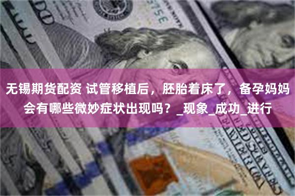 无锡期货配资 试管移植后，胚胎着床了，备孕妈妈会有哪些微妙症状出现吗？_现象_成功_进行