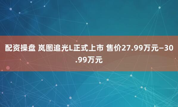 配资操盘 岚图追光L正式上市 售价27.99万元—30.99万元