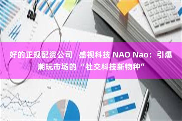 好的正规配资公司   盛视科技 NAO Nao：引爆潮玩市场的 “社交科技新物种”