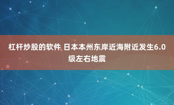 杠杆炒股的软件 日本本州东岸近海附近发生6.0级左右地震
